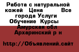 Работа с натуральной кожей › Цена ­ 500 - Все города Услуги » Обучение. Курсы   . Амурская обл.,Архаринский р-н